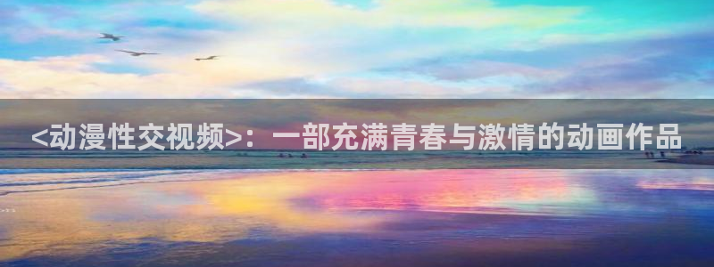 age动漫下载入口：<动漫性交视频>：一部充满青春与激情的动画作品