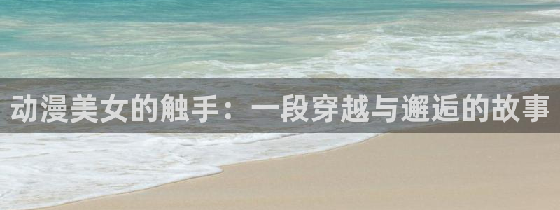 age动漫网下载：动漫美女的触手：一段穿越与邂逅的故事